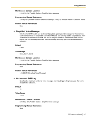 Page 3472.10 [4] Extension
PC Programming Manual 347
Maintenance Console Location
2.10.12 [4-2-4] Portable Station—Simplified Voice Message
Programming Manual References
2.10.8 [4-2-1] Portable Station—Extension Settings2.7.12 [1-2] Portable Station—Extension Name
Feature Manual References
None
Simplified Voice Message
Selects which SVM card to use to store and play back greetings and messages for the extension. 
Each extension must be assigned to a specific SVM card, and can only use the assigned card. If two...