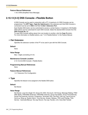 Page 3482.10 [4] Extension
348 PC Programming Manual
Feature Manual References
1.16.5 SVM (Simplified Voice Message)
2.10.13 [4-3] DSS Console—Flexible Button
A DSS Console can be used in conjunction with a PT. A maximum of 4 DSS Consoles can be 
programmed. The 
DPT Type—Type (for Hybrid port) of the extension port that DSS Console is 
connected must be set to DSS in 2.7.4 [1-1] Slot—Extension Port.
Each flexible DSS button can be customized to access a certain feature. A maximum of 66 flexible 
DSS buttons can...