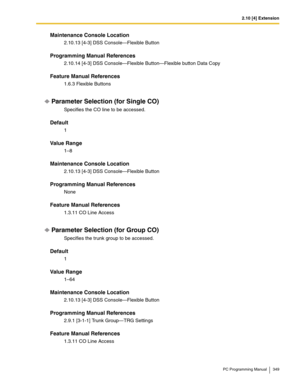 Page 3492.10 [4] Extension
PC Programming Manual 349
Maintenance Console Location
2.10.13 [4-3] DSS Console—Flexible Button
Programming Manual References
2.10.14 [4-3] DSS Console—Flexible Button—Flexible button Data Copy
Feature Manual References
1.6.3 Flexible Buttons
Parameter Selection (for Single CO)
Specifies the CO line to be accessed.
Default
1
Value Range
1–8
Maintenance Console Location
2.10.13 [4-3] DSS Console—Flexible Button
Programming Manual References
None
Feature Manual References
1.3.11 CO Line...