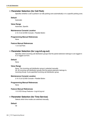 Page 3502.10 [4] Extension
350 PC Programming Manual
Parameter Selection (for Call Park)
Specifies whether a call is parked in an idle parking zone automatically or in a specific parking zone.
Default
Automatic
Value Range
Automatic, Specific
Maintenance Console Location
2.10.13 [4-3] DSS Console—Flexible Button
Programming Manual References
None
Feature Manual References
1.3.5 Call Park
Parameter Selection (for Log-in/Log-out)
Specifies which incoming call distribution groups that the paired extension belongs...