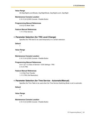 Page 3512.10 [4] Extension
PC Programming Manual 351
Value Range
All (Day/Night/Lunch/Break), Day/Night/Break, Day/Night/Lunch, Day/Night
Maintenance Console Location
2.10.13 [4-3] DSS Console—Flexible Button
Programming Manual References
2.8.5 [2-4] Week Table
Feature Manual References
1.17.4 Time Service
Parameter Selection (for TRS Level Change)
Specifies the TRS level to be used temporarily on a certain extension.
Default
1
Value Range
1–7
Maintenance Console Location
2.10.13 [4-3] DSS Console—Flexible...