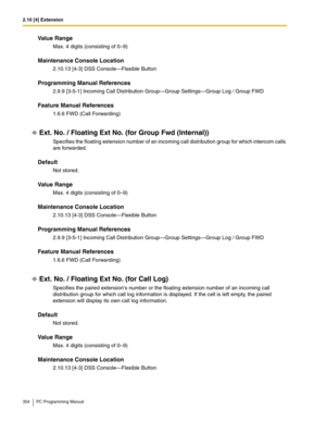 Page 3542.10 [4] Extension
354 PC Programming Manual
Value Range
Max. 4 digits (consisting of 0–9)
Maintenance Console Location
2.10.13 [4-3] DSS Console—Flexible Button
Programming Manual References
2.9.9 [3-5-1] Incoming Call Distribution Group—Group Settings—Group Log / Group FWD
Feature Manual References
1.6.6 FWD (Call Forwarding)
Ext. No. / Floating Ext No. (for Group Fwd (Internal))
Specifies the floating extension number of an incoming call distribution group for which intercom calls 
are forwarded....