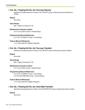 Page 3562.10 [4] Extension
356 PC Programming Manual
Ext. No. / Floating Ext No. (for Two-way Record)
Specifies the floating extension number of the VM (DPT) group containing the paired extensions 
mailbox.
Default
Not stored.
Value Range
Max. 4 digits (consisting of 0–9)
Maintenance Console Location
2.10.13 [4-3] DSS Console—Flexible Button
Programming Manual References
2.9.15 [3-7-2] VM(DPT) Group—Unit Settings
Feature Manual References
1.19.4 Voice Mail DPT (Digital) Integration
Ext. No. / Floating Ext No....