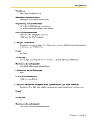 Page 3572.10 [4] Extension
PC Programming Manual 357
Value Range
Max. 4 digits (consisting of 0–9)
Maintenance Console Location
2.10.13 [4-3] DSS Console—Flexible Button
Programming Manual References
2.9.15 [3-7-2] VM(DPT) Group—Unit Settings
2.9.18 [3-8-2] VM(DTMF) Group—Group Settings
Feature Manual References
1.19.4 Voice Mail DPT (Digital) Integration
1.19.5 Voice Mail DTMF Integration
Dial (for One-touch)
Specifies the number to be dialed. The PBX can have a maximum of 2000 One-touch Dialing buttons 
for...