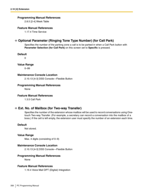 Page 3582.10 [4] Extension
358 PC Programming Manual
Programming Manual References
2.8.5 [2-4] Week Table
Feature Manual References
1.17.4 Time Service
Optional Parameter (Ringing Tone Type Number) (for Call Park)
Specifies the number of the parking zone a call is to be parked in when a Call Park button with 
Parameter Selection (for Call Park) on this screen set to Specific is pressed.
Default
0
Value Range
0–99
Maintenance Console Location
2.10.13 [4-3] DSS Console—Flexible Button
Programming Manual...