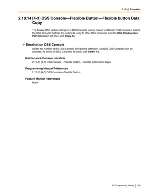 Page 3592.10 [4] Extension
PC Programming Manual 359
2.10.14 [4-3] DSS Console—Flexible Button—Flexible button Data 
Copy
The flexible DSS button settings of a DSS Console can be copied to different DSS Consoles. Select 
the DSS Console that has the setting to copy to other DSS Consoles from the DSS Console No./ 
Pair Extension list, then click Copy To.
Destination DSS Console
Select the number of the DSS Console and paired extension. Multiple DSS Consoles can be 
selected. To select all DSS Consoles at once,...