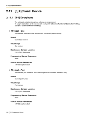 Page 3602.11 [5] Optional Device
360 PC Programming Manual
2.11 [5] Optional Device
2.11.1 [5-1] Doorphone
The settings to establish doorphone calls can be programmed. 
To assign destinations for doorphone calls easily, click Extension Number of Destination Setting 
(see 
2.1.6 Extension Number Setting).
Physical—Slot
Indicates the slot to which the doorphone is connected (reference only).
Default
Current slot number
Value Range
Slot number
Maintenance Console Location
2.11.1 [5-1] Doorphone
Programming Manual...