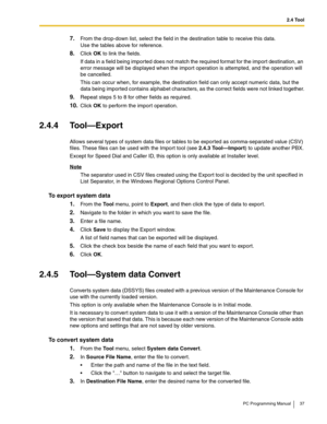 Page 372.4 Tool
PC Programming Manual 37
7.From the drop-down list, select the field in the destination table to receive this data. 
Use the tables above for reference.
8.Click OK to link the fields.
If data in a field being imported does not match the required format for the import destination, an 
error message will be displayed when the import operation is attempted, and the operation will 
be cancelled.
This can occur when, for example, the destination field can only accept numeric data, but the 
data being...