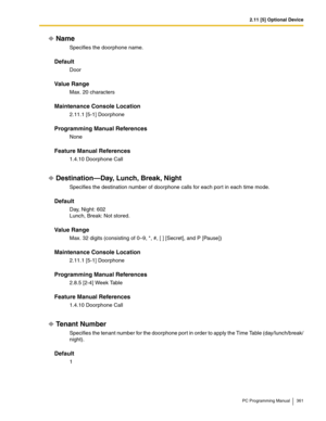 Page 3612.11 [5] Optional Device
PC Programming Manual 361
Name
Specifies the doorphone name.
Default
Door
Value Range
Max. 20 characters
Maintenance Console Location
2.11.1 [5-1] Doorphone
Programming Manual References
None
Feature Manual References
1.4.10 Doorphone Call
Destination—Day, Lunch, Break, Night
Specifies the destination number of doorphone calls for each por t in each time mode.
Default
Day, Night: 602 
Lunch, Break: Not stored.
Value Range
Max. 32 digits (consisting of 0–9, *, #, [ ] [Secret], and...