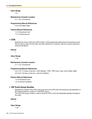 Page 3622.11 [5] Optional Device
362 PC Programming Manual
Value Range
1–8
Maintenance Console Location
2.11.1 [5-1] Doorphone
Programming Manual References
2.8.5 [2-4] Week Table
Feature Manual References
1.4.10 Doorphone Call
1.17.2 Tenant Service
COS
Specifies the Class of Service (COS) number. COS programming determines the doorphone ports 
that are able to make CO line calls, and sets restrictions on intercom calls from certain extensions 
(Internal Call Block).
Default
1
Value Range
1–64
Maintenance...