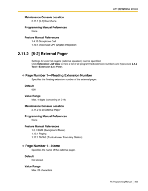 Page 3632.11 [5] Optional Device
PC Programming Manual 363
Maintenance Console Location
2.11.1 [5-1] Doorphone
Programming Manual References
None
Feature Manual References
1.4.10 Doorphone Call
1.19.4 Voice Mail DPT (Digital) Integration
2.11.2 [5-2] External Pager
Settings for external pagers (external speakers) can be specified. 
Click Extension List View to view a list of all programmed extension numbers and types (see 2.4.2 
Tool—Extension List View).
Page Number 1—Floating Extension Number
Specifies the...