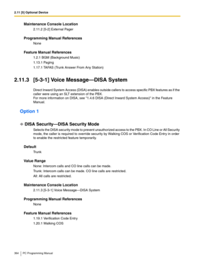 Page 3642.11 [5] Optional Device
364 PC Programming Manual
Maintenance Console Location
2.11.2 [5-2] External Pager
Programming Manual References
None
Feature Manual References
1.2.1 BGM (Background Music)
1.13.1 Paging
1.17.1 TAFAS (Trunk Answer From Any Station)
2.11.3 [5-3-1] Voice Message—DISA System
Direct Inward System Access (DISA) enables outside callers to access specific PBX features as if the 
caller were using an SLT extension of the PBX. 
For more information on DISA, see 1.4.6 DISA (Direct Inward...