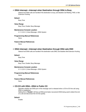 Page 3652.11 [5] Optional Device
PC Programming Manual 365
DISA Intercept—Intercept when Destination through DISA is Busy
Selects how DISA calls are handled if the destination is busy, and disables Call Waiting, FWD, or Idle 
Extension Hunting.
Default
Busy Tone
Value Range
Busy Tone, Enable, Busy Message
Maintenance Console Location
2.11.3 [5-3-1] Voice Message—DISA System
Programming Manual References
None
Feature Manual References
None
DISA Intercept—Intercept when Destination through DISA sets DND
Selects...