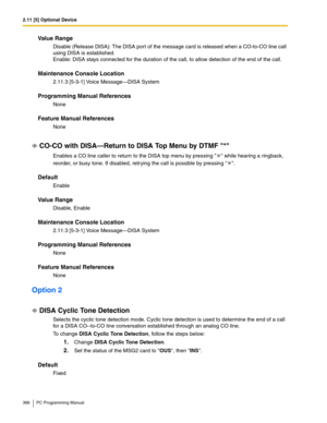 Page 3662.11 [5] Optional Device
366 PC Programming Manual
Value Range
Disable (Release DISA): The DISA port of the message card is released when a CO-to-CO line call 
using DISA is established.
 
Enable: DISA stays connected for the duration of the call, to allow detection of the end of the call.
Maintenance Console Location
2.11.3 [5-3-1] Voice Message—DISA System
Programming Manual References
None
Feature Manual References
None
CO-CO with DISA—Return to DISA Top Menu by DTMF *
Enables a CO line caller to...