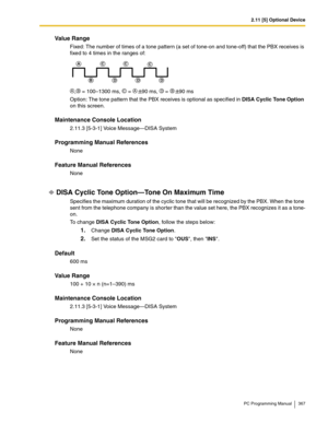 Page 3672.11 [5] Optional Device
PC Programming Manual 367
Value Range
Fixed: The number of times of a tone pattern (a set of tone-on and tone-off) that the PBX receives is 
fixed to 4 times in the ranges of:
, = 100–1300 ms,  = 90 ms,  = 90 ms
Option: The tone pattern that the PBX receives is optional as specified in DISA Cyclic Tone Option 
on this screen.
Maintenance Console Location
2.11.3 [5-3-1] Voice Message—DISA System
Programming Manual References
None
Feature Manual References
None
DISA Cyclic Tone...