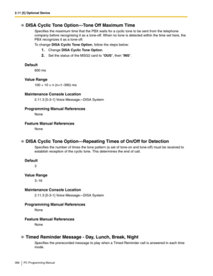 Page 3682.11 [5] Optional Device
368 PC Programming Manual
DISA Cyclic Tone Option—Tone Off Maximum Time
Specifies the maximum time that the PBX waits for a cyclic tone to be sent from the telephone 
company before recognising it as a tone-off. When no tone is detected within the time set here, the 
PBX recognizes it as a tone-off.
To change DISA Cyclic Tone Option, follow the steps below:
1.Change DISA Cyclic Tone Option.
2.Set the status of the MSG2 card to OUS, then INS.
Default
600 ms
Value Range
100 + 10 ×...