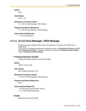 Page 3692.11 [5] Optional Device
PC Programming Manual 369
Default
None
Value Range
None, 1–32
Maintenance Console Location
2.11.3 [5-3-1] Voice Message—DISA System
Programming Manual References
2.11.4 [5-3-2] Voice Message—DISA Message
Feature Manual References
1.17.3 Timed Reminder
2.11.4 [5-3-2] Voice Message—DISA Message
Outgoing messages (OGM) for DISA calls can be specified. A maximum of 32 OGMs can be 
programmed.
 
To view a list of all programmed extension numbers and types, click Extension List View...