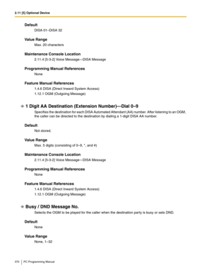 Page 3702.11 [5] Optional Device
370 PC Programming Manual
Default
DISA 01–DISA 32
Value Range
Max. 20 characters
Maintenance Console Location
2.11.4 [5-3-2] Voice Message—DISA Message
Programming Manual References
None
Feature Manual References
1.4.6 DISA (Direct Inward System Access)
1.12.1 OGM (Outgoing Message)
1 Digit AA Destination (Extension Number)—Dial 0–9
Specifies the destination for each DISA Automated Attendant (AA) number. After listening to an OGM, 
the caller can be directed to the destination by...