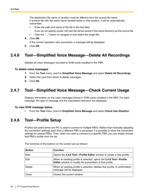 Page 382.4 Tool
38 PC Programming Manual
The destination file name or location must be different from the source file name. 
If another file with the same name already exists in that location, it will be automatically 
overwritten.
 Enter the path and name of the file in the text field.
If you do not specify a path, the new file will be saved in the same directory as the source file.
 Click the … button to navigate to and select the target file.
4.Click OK.
If the convert operation was successful, a message...