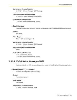 Page 3712.11 [5] Optional Device
PC Programming Manual 371
Maintenance Console Location
2.11.4 [5-3-2] Voice Message—DISA Message
Programming Manual References
2.11.3 [5-3-1] Voice Message—DISA System
Feature Manual References
1.4.6 DISA (Direct Inward System Access)
Fax Extension
Specifies the extension number to which to transfer a call when the MSG card detects a fax signal.
Default
Not stored.
Value Range
Max. 4 digits (consisting of 0–9)
Maintenance Console Location
2.11.4 [5-3-2] Voice Message—DISA...