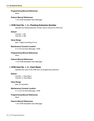 Page 3722.11 [5] Optional Device
372 PC Programming Manual
Programming Manual References
None
Feature Manual References
1.16.5 SVM (Simplified Voice Message)
SVM Card No. 1, 2—Floating Extension Number
Specifies the floating extension number used to access the SVM card.
Default
Card No. 1: 591 
Card No. 2: 592
Value Range
Max. 4 digits (consisting of 0–9)
Maintenance Console Location
2.11.5 [5-3-3] Voice Message—SVM
Programming Manual References
None
Feature Manual References
1.16.5 SVM (Simplified Voice...