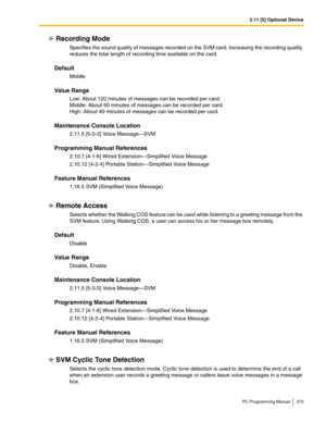 Page 3732.11 [5] Optional Device
PC Programming Manual 373
Recording Mode
Specifies the sound quality of messages recorded on the SVM card. Increasing the recording quality 
reduces the total length of recording time available on the card.
Default
Middle
Value Range
Low: About 120 minutes of messages can be recorded per card. 
Middle: About 60 minutes of messages can be recorded per card. 
High: About 40 minutes of messages can be recorded per card.
Maintenance Console Location
2.11.5 [5-3-3] Voice Message—SVM...