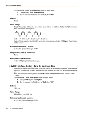 Page 3742.11 [5] Optional Device
374 PC Programming Manual
To change SVM Cyclic Tone Detection, follow the steps below:
1.Change SVM Cyclic Tone Detection.
2.Set the status of the SVM2 card to OUS, then INS.
Default
Fixed
Value Range
Fixed: The number of times of a tone pattern (a set of tone-on and tone-off) that the PBX receives is 
fixed to 4 times in the ranges of:
, = 100–1300 ms,  = 90 ms,  = 90 ms
Option: The tone pattern that the PBX receives is optional as specified in SVM Cyclic Tone Option 
on this...