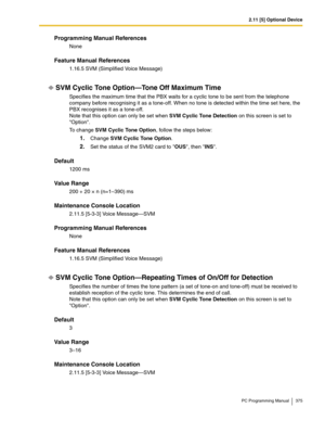 Page 3752.11 [5] Optional Device
PC Programming Manual 375
Programming Manual References
None
Feature Manual References
1.16.5 SVM (Simplified Voice Message)
SVM Cyclic Tone Option—Tone Off Maximum Time
Specifies the maximum time that the PBX waits for a cyclic tone to be sent from the telephone 
company before recognising it as a tone-off. When no tone is detected within the time set here, the 
PBX recognises it as a tone-off.
 
Note that this option can only be set when SVM Cyclic Tone Detection on this screen...