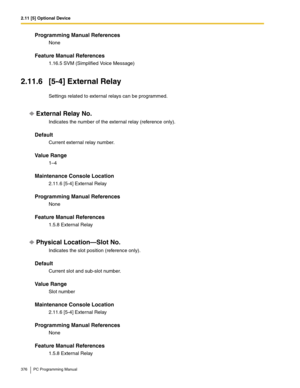 Page 3762.11 [5] Optional Device
376 PC Programming Manual
Programming Manual References
None
Feature Manual References
1.16.5 SVM (Simplified Voice Message)
2.11.6 [5-4] External Relay
Settings related to external relays can be programmed.
External Relay No.
Indicates the number of the external relay (reference only).
Default
Current external relay number.
Value Range
1–4
Maintenance Console Location
2.11.6 [5-4] External Relay
Programming Manual References
None
Feature Manual References
1.5.8 External Relay...