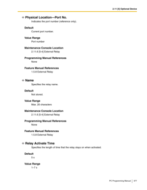 Page 3772.11 [5] Optional Device
PC Programming Manual 377
Physical Location—Port No.
Indicates the por t number (reference only).
Default
Current port number.
Value Range
Port number
Maintenance Console Location
2.11.6 [5-4] External Relay
Programming Manual References
None
Feature Manual References
1.5.8 External Relay
Name
Specifies the relay name.
Default
Not stored.
Value Range
Max. 20 characters
Maintenance Console Location
2.11.6 [5-4] External Relay
Programming Manual References
None
Feature Manual...