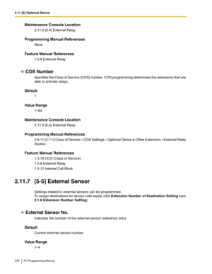 Page 3782.11 [5] Optional Device
378 PC Programming Manual
Maintenance Console Location
2.11.6 [5-4] External Relay
Programming Manual References
None
Feature Manual References
1.5.8 External Relay
COS Number
Specifies the Class of Service (COS) number. COS programming determines the extensions that are 
able to activate relays.
Default
1
Value Range
1–64
Maintenance Console Location
2.11.6 [5-4] External Relay
Programming Manual References
2.8.11 [2-7-1] Class of Service—COS Settings—Optional Device & Other...