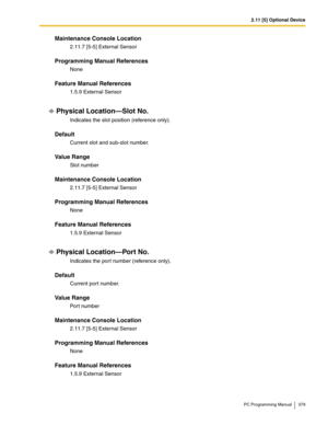 Page 3792.11 [5] Optional Device
PC Programming Manual 379
Maintenance Console Location
2.11.7 [5-5] External Sensor
Programming Manual References
None
Feature Manual References
1.5.9 External Sensor
Physical Location—Slot No.
Indicates the slot position (reference only).
Default
Current slot and sub-slot number.
Value Range
Slot number
Maintenance Console Location
2.11.7 [5-5] External Sensor
Programming Manual References
None
Feature Manual References
1.5.9 External Sensor
Physical Location—Port No.
Indicates...