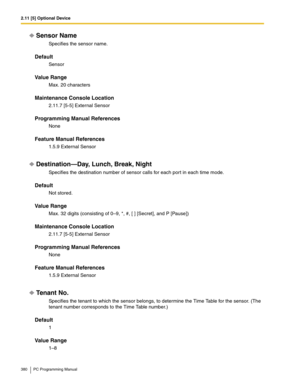 Page 3802.11 [5] Optional Device
380 PC Programming Manual
Sensor Name
Specifies the sensor name.
Default
Sensor
Value Range
Max. 20 characters
Maintenance Console Location
2.11.7 [5-5] External Sensor
Programming Manual References
None
Feature Manual References
1.5.9 External Sensor
Destination—Day, Lunch, Break, Night
Specifies the destination number of sensor calls for each port in each time mode.
Default
Not stored.
Value Range
Max. 32 digits (consisting of 0–9, *, #, [ ] [Secret], and P [Pause])
Maintenance...