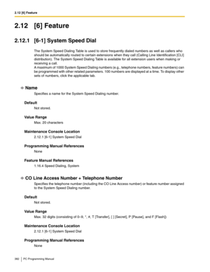 Page 3822.12 [6] Feature
382 PC Programming Manual
2.12 [6] Feature
2.12.1 [6-1] System Speed Dial
The System Speed Dialing Table is used to store frequently dialed numbers as well as callers who 
should be automatically routed to certain extensions when they call (Calling Line Identification [CLI] 
distribution). The System Speed Dialing Table is available for all extension users when making or 
receiving a call.
 
A maximum of 1000 System Speed Dialing numbers (e.g., telephone numbers, feature numbers) can 
be...