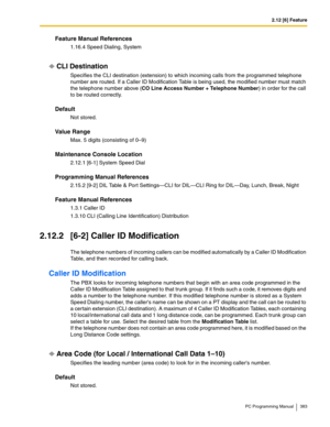 Page 3832.12 [6] Feature
PC Programming Manual 383
Feature Manual References
1.16.4 Speed Dialing, System
CLI Destination
Specifies the CLI destination (extension) to which incoming calls from the programmed telephone 
number are routed. If a Caller ID Modification Table is being used, the modified number must match 
the telephone number above (CO Line Access Number + Telephone Number) in order for the call 
to be routed correctly.
Default
Not stored.
Value Range
Max. 5 digits (consisting of 0–9)
Maintenance...