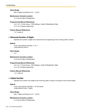 Page 3842.12 [6] Feature
384 PC Programming Manual
Value Range
Max. 6 digits (consisting of 0–9, *, and #)
Maintenance Console Location
2.12.2 [6-2] Caller ID Modification
Programming Manual References
2.9.1 [3-1-1] Trunk Group—TRG Settings—Caller-ID Modification Table
2.12.1 [6-1] System Speed Dial
Feature Manual References
1.3.1 Caller ID
Removed Number of Digits
Specifies the number of digits to be removed from the beginning of the incoming callers number.
Default
Local / International Call Data 1–10: 3 
Long...