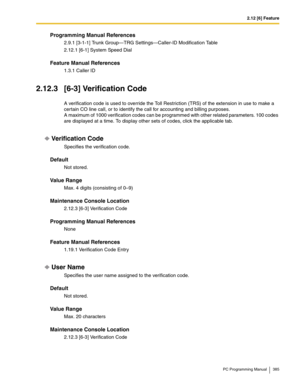 Page 3852.12 [6] Feature
PC Programming Manual 385
Programming Manual References
2.9.1 [3-1-1] Trunk Group—TRG Settings—Caller-ID Modification Table
2.12.1 [6-1] System Speed Dial
Feature Manual References
1.3.1 Caller ID
2.12.3 [6-3] Verification Code
A verification code is used to override the Toll Restriction (TRS) of the extension in use to make a 
certain CO line call, or to identify the call for accounting and billing purposes.
 
A maximum of 1000 verification codes can be programmed with other related...