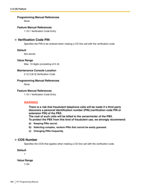 Page 3862.12 [6] Feature
386 PC Programming Manual
Programming Manual References
None
Feature Manual References
1.19.1 Verification Code Entry
Verification Code PIN
Specifies the PIN to be entered when making a CO line call with the verification code.
Default
Not stored.
Value Range
Max. 10 digits (consisting of 0–9)
Maintenance Console Location
2.12.3 [6-3] Verification Code
Programming Manual References
None
Feature Manual References
1.19.1 Verification Code Entry
WARNING
There is a risk that fraudulent...