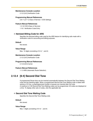 Page 3872.12 [6] Feature
PC Programming Manual 387
Maintenance Console Location
2.12.3 [6-3] Verification Code
Programming Manual References
2.8.11 [2-7-1] Class of Service—COS Settings
Feature Manual References
1.3.16 COS (Class of Service)
1.19.1 Verification Code Entry
Itemized Billing Code for ARS
Specifies the itemized billing code used by the ARS feature for identifying calls made with a 
verification code for accounting and billing purposes.
Default
Not stored.
Value Range
Max. 10 digits (consisting of...