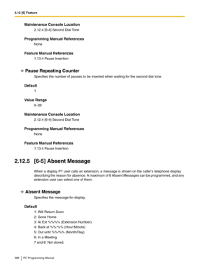 Page 3882.12 [6] Feature
388 PC Programming Manual
Maintenance Console Location
2.12.4 [6-4] Second Dial Tone
Programming Manual References
None
Feature Manual References
1.13.4 Pause Insertion
Pause Repeating Counter
Specifies the number of pauses to be inserted when waiting for the second dial tone.
Default
1
Value Range
0–20
Maintenance Console Location
2.12.4 [6-4] Second Dial Tone
Programming Manual References
None
Feature Manual References
1.13.4 Pause Insertion
2.12.5 [6-5] Absent Message
When a display...