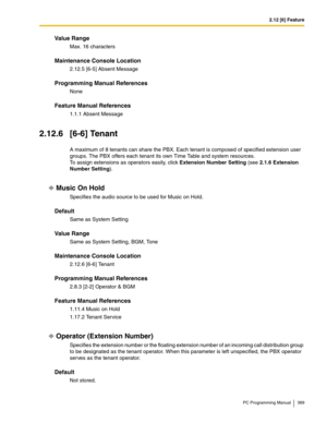 Page 3892.12 [6] Feature
PC Programming Manual 389
Value Range
Max. 16 characters
Maintenance Console Location
2.12.5 [6-5] Absent Message
Programming Manual References
None
Feature Manual References
1.1.1 Absent Message
2.12.6 [6-6] Tenant
A maximum of 8 tenants can share the PBX. Each tenant is composed of specified extension user 
groups. The PBX offers each tenant its own Time Table and system resources.
 
To assign extensions as operators easily, click Extension Number Setting (see 2.1.6 Extension 
Number...