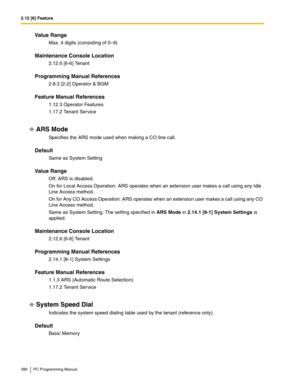 Page 3902.12 [6] Feature
390 PC Programming Manual
Value Range
Max. 4 digits (consisting of 0–9)
Maintenance Console Location
2.12.6 [6-6] Tenant
Programming Manual References
2.8.3 [2-2] Operator & BGM
Feature Manual References
1.12.3 Operator Features
1.17.2 Tenant Service
ARS Mode
Specifies the ARS mode used when making a CO line call.
Default
Same as System Setting
Value Range
Off: ARS is disabled.
On for Local Access Operation: ARS operates when an extension user makes a call using any Idle 
Line Access...