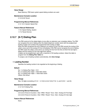 Page 3912.12 [6] Feature
PC Programming Manual 391
Value Range
Basic Memory: PBX basic system speed dialing numbers are used.
Maintenance Console Location
2.12.6 [6-6] Tenant
Programming Manual References
2.12.1 [6-1] System Speed Dial
Feature Manual References
1.16.4 Speed Dialing, System
1.17.2 Tenant Service
2.12.7 [6-7] Dialing Plan
The PBX sends all of the dialed digits at once after an extension user completes dialing. The PBX 
can recognize the end of dialing when the dialed telephone number starts with...