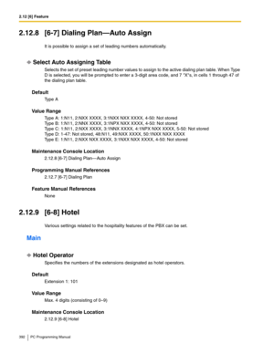 Page 3922.12 [6] Feature
392 PC Programming Manual
2.12.8 [6-7] Dialing Plan—Auto Assign
It is possible to assign a set of leading numbers automatically.
Select Auto Assigning Table
Selects the set of preset leading number values to assign to the active dialing plan table. When Type 
D is selected, you will be prompted to enter a 3-digit area code, and 7 Xs, in cells 1 through 47 of 
the dialing plan table.
Default
Ty p e  A
Value Range
Type A: 1:N11, 2:NXX XXXX, 3:1NXX NXX XXXX, 4-50: Not stored 
Type B: 1:N11,...