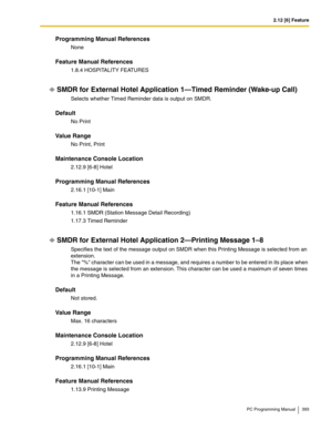 Page 3932.12 [6] Feature
PC Programming Manual 393
Programming Manual References
None
Feature Manual References
1.8.4 HOSPITALITY FEATURES
SMDR for External Hotel Application 1—Timed Reminder (Wake-up Call)
Selects whether Timed Reminder data is output on SMDR.
Default
No Print
Value Range
No Print, Print
Maintenance Console Location
2.12.9 [6-8] Hotel
Programming Manual References
2.16.1 [10-1] Main
Feature Manual References
1.16.1 SMDR (Station Message Detail Recording)
1.17.3 Timed Reminder
SMDR for External...