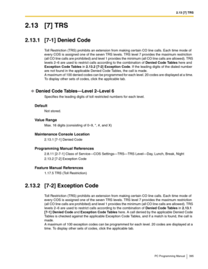 Page 3952.13 [7] TRS
PC Programming Manual 395
2.13 [7] TRS
2.13.1 [7-1] Denied Code
Toll Restriction (TRS) prohibits an extension from making certain CO line calls. Each time mode of 
every COS is assigned one of the seven TRS levels. TRS level 7 provides the maximum restriction 
(all CO line calls are prohibited) and level 1 provides the minimum (all CO line calls are allowed). TRS 
levels 2–6 are used to restrict calls according to the combination of Denied Code Tables here and 
Exception Code Tables in...