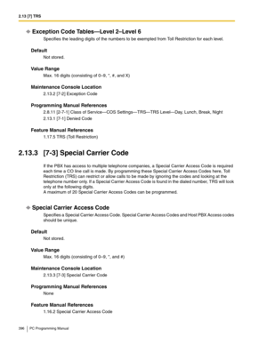 Page 3962.13 [7] TRS
396 PC Programming Manual
Exception Code Tables—Level 2–Level 6
Specifies the leading digits of the numbers to be exempted from Toll Restriction for each level.
Default
Not stored.
Value Range
Max. 16 digits (consisting of 0–9, *, #, and X)
Maintenance Console Location
2.13.2 [7-2] Exception Code
Programming Manual References
2.8.11 [2-7-1] Class of Service—COS Settings—TRS—TRS Level—Day, Lunch, Break, Night
2.13.1 [7-1] Denied Code
Feature Manual References
1.17.5 TRS (Toll Restriction)...