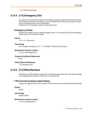 Page 3972.13 [7] TRS
PC Programming Manual 397
1.17.5 TRS (Toll Restriction)
2.13.4 [7-4] Emergency Dial
Any extension user can dial the programmed emergency numbers at any time after seizing a CO line. 
The restrictions imposed on the extension, such as Toll Restriction (TRS), Account Code—Forced 
mode, and Extension Dial Lock are disregarded.
 
A maximum of 10 emergency numbers can be programmed.
Emergency Number
Specifies the numbers used for making emergency calls. It is not necessary to start the emergency...