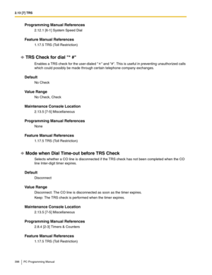 Page 3982.13 [7] TRS
398 PC Programming Manual
Programming Manual References
2.12.1 [6-1] System Speed Dial
Feature Manual References
1.17.5 TRS (Toll Restriction)
TRS Check for dial * #
Enables a TRS check for the user-dialed  and #. This is useful in preventing unauthorized calls 
which could possibly be made through certain telephone company exchanges.
Default
No Check 
Value Range
No Check, Check
Maintenance Console Location
2.13.5 [7-5] Miscellaneous
Programming Manual References
None
Feature Manual...