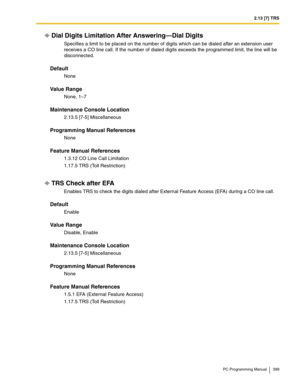 Page 3992.13 [7] TRS
PC Programming Manual 399
Dial Digits Limitation After Answering—Dial Digits
Specifies a limit to be placed on the number of digits which can be dialed after an extension user 
receives a CO line call. If the number of dialed digits exceeds the programmed limit, the line will be 
disconnected.
Default
None
Value Range
None, 1–7
Maintenance Console Location
2.13.5 [7-5] Miscellaneous
Programming Manual References
None
Feature Manual References
1.3.12 CO Line Call Limitation
1.17.5 TRS (Toll...